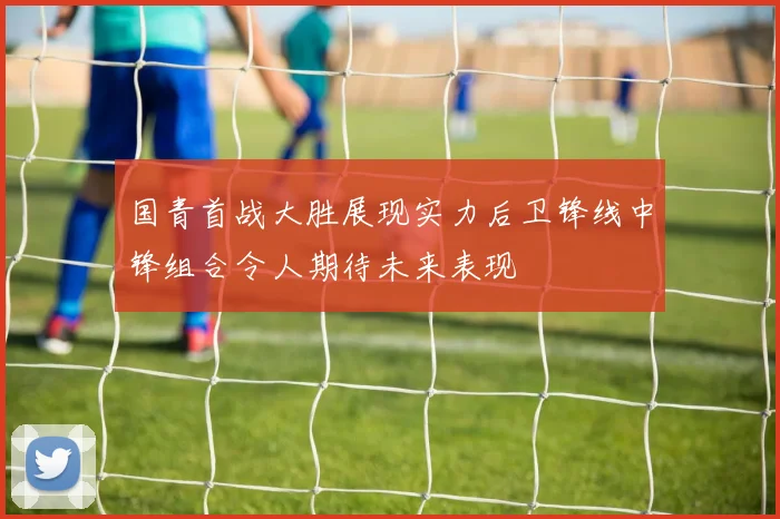 国青首战大胜展现实力后卫锋线中锋组合令人期待未来表现