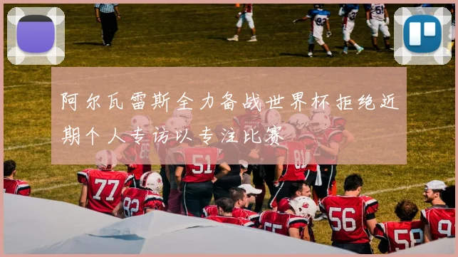 阿尔瓦雷斯全力备战世界杯拒绝近期个人专访以专注比赛