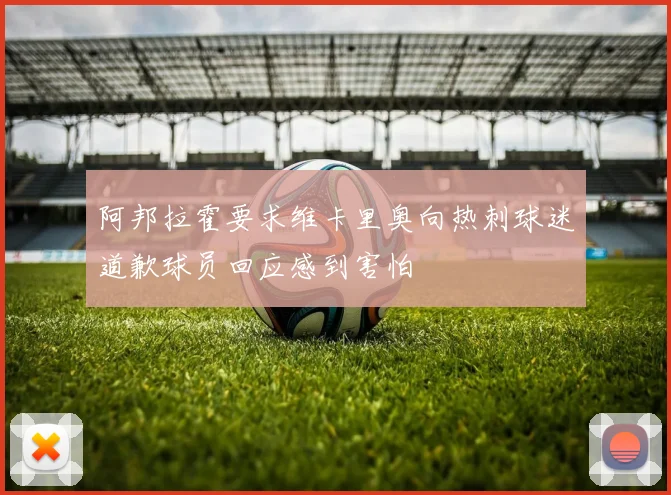 阿邦拉霍要求维卡里奥向热刺球迷道歉球员回应感到害怕