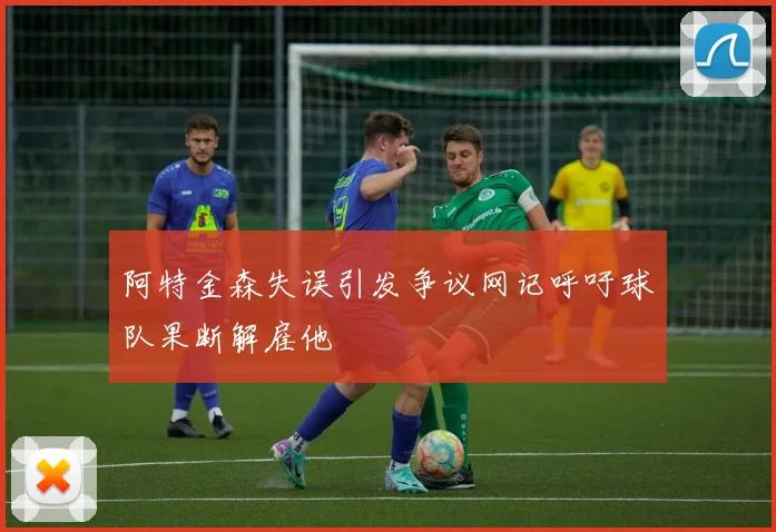 阿特金森失误引发争议网记呼吁球队果断解雇他