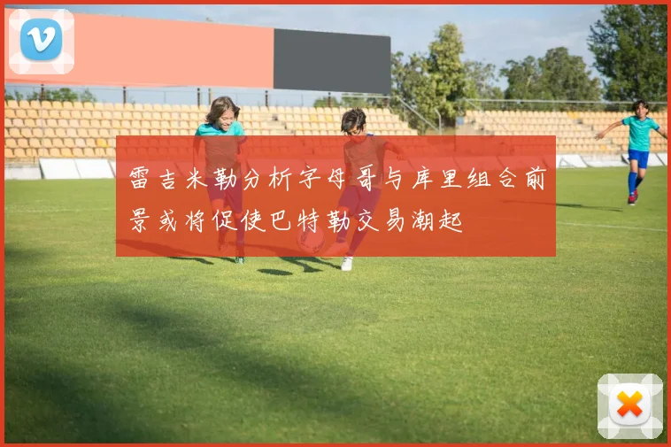 雷吉米勒分析字母哥与库里组合前景或将促使巴特勒交易潮起