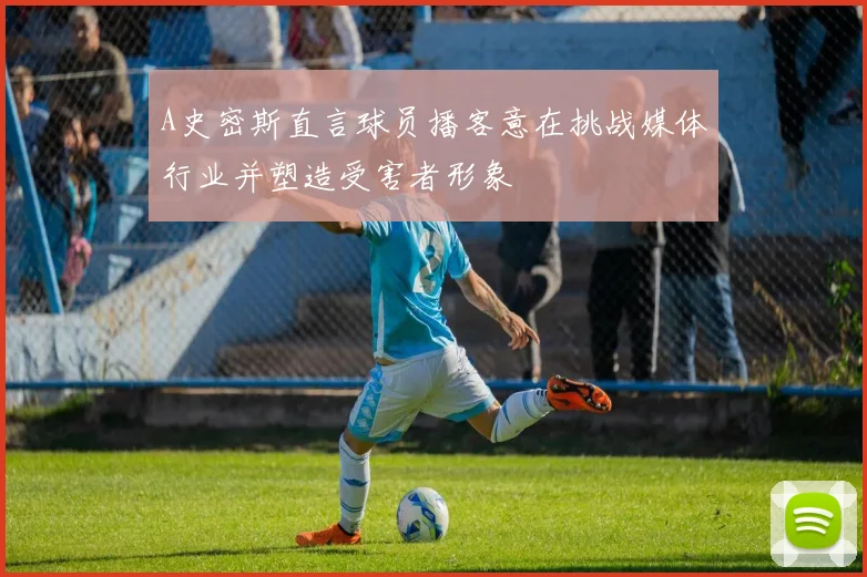 A史密斯直言球员播客意在挑战媒体行业并塑造受害者形象