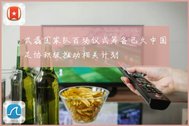 武磊国家队百场仪式筹备已久中国足协积极推动相关计划