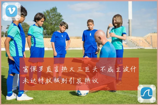 富保罗直言热火三巨头不成立波什未达特权级别引发热议