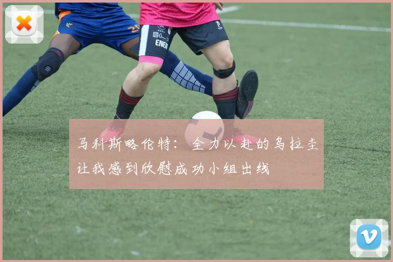 马科斯略伦特：全力以赴的乌拉圭让我感到欣慰成功小组出线