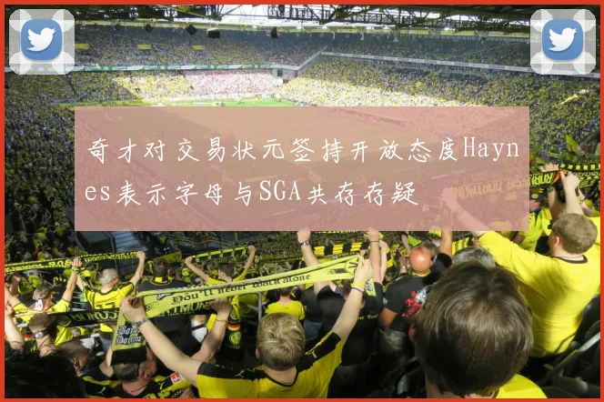 奇才对交易状元签持开放态度Haynes表示字母与SGA共存存疑