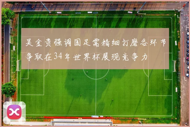 吴金贵强调国足需精细打磨各环节争取在34年世界杯展现竞争力