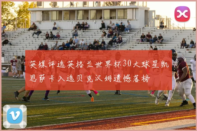 英媒评选英格兰世界杯30大球星凯恩萨卡入选贝克汉姆遗憾落榜