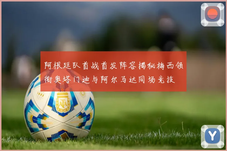 阿根廷队首战首发阵容揭秘梅西领衔奥塔门迪与阿尔马达同场竞技
