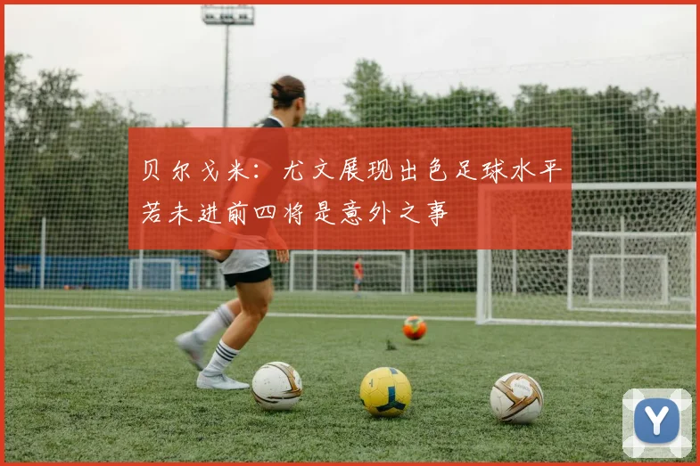 贝尔戈米：尤文展现出色足球水平若未进前四将是意外之事