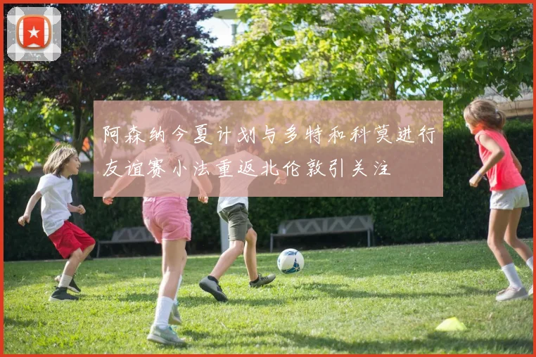 阿森纳今夏计划与多特和科莫进行友谊赛小法重返北伦敦引关注