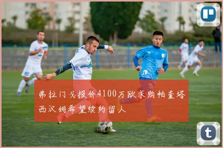 弗拉门戈报价4100万欧求购帕奎塔西汉姆希望续约留人
