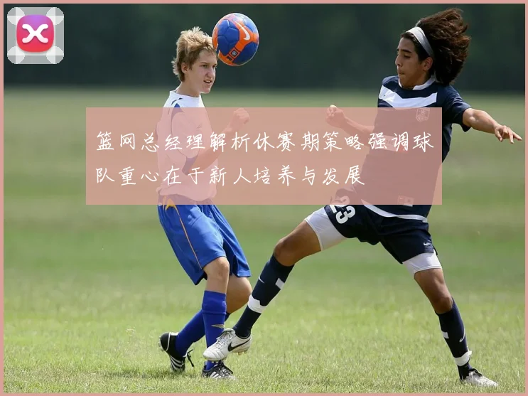 篮网总经理解析休赛期策略强调球队重心在于新人培养与发展