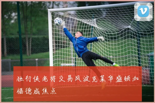 独行侠老将交易风波克莱华盛顿加福德成焦点