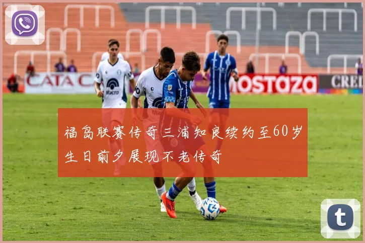 福岛联赛传奇三浦知良续约至60岁生日前夕展现不老传奇