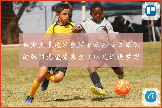 纳斯里表达执教阿尔及利亚国家队的强烈愿望愿意全力以赴追逐梦想