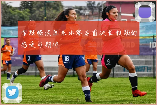 索默畅谈国米比赛后首次长假期的感受与期待