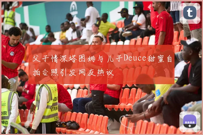 父子情深塔图姆与儿子Deuce甜蜜自拍合照引发网友热议