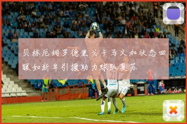 贝林厄姆罗德里戈卡马文加状态回暖如新年引援助力球队复苏