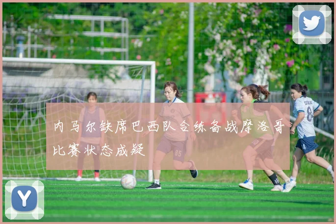 内马尔缺席巴西队合练备战摩洛哥比赛状态成疑