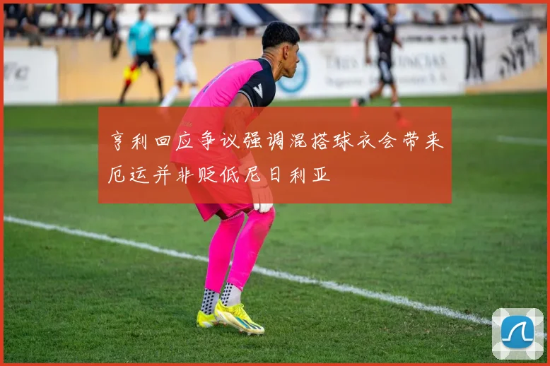 亨利回应争议强调混搭球衣会带来厄运并非贬低尼日利亚