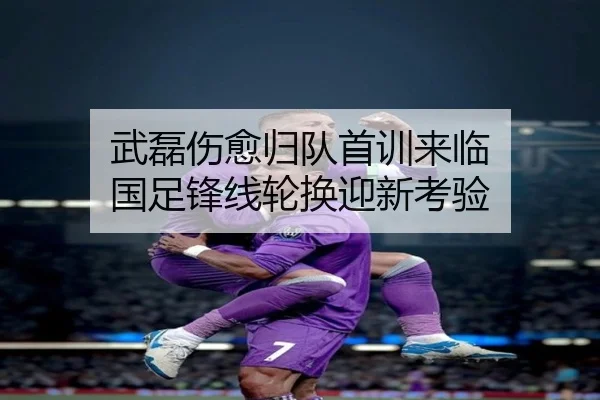武磊伤愈归队首训来临 国足锋线轮换迎新考验（J9）